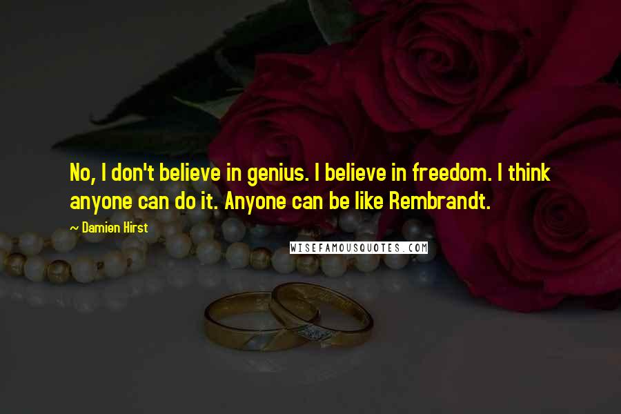 Damien Hirst Quotes: No, I don't believe in genius. I believe in freedom. I think anyone can do it. Anyone can be like Rembrandt.