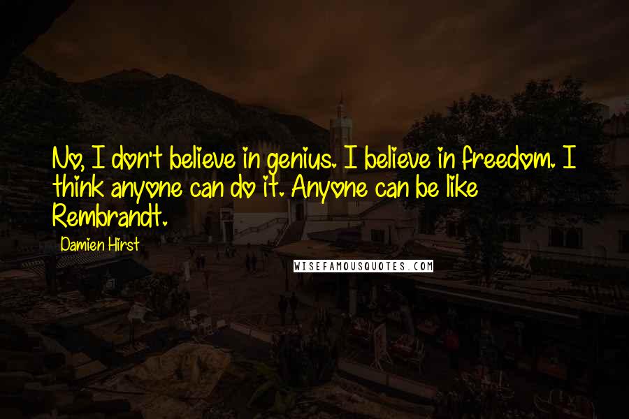 Damien Hirst Quotes: No, I don't believe in genius. I believe in freedom. I think anyone can do it. Anyone can be like Rembrandt.