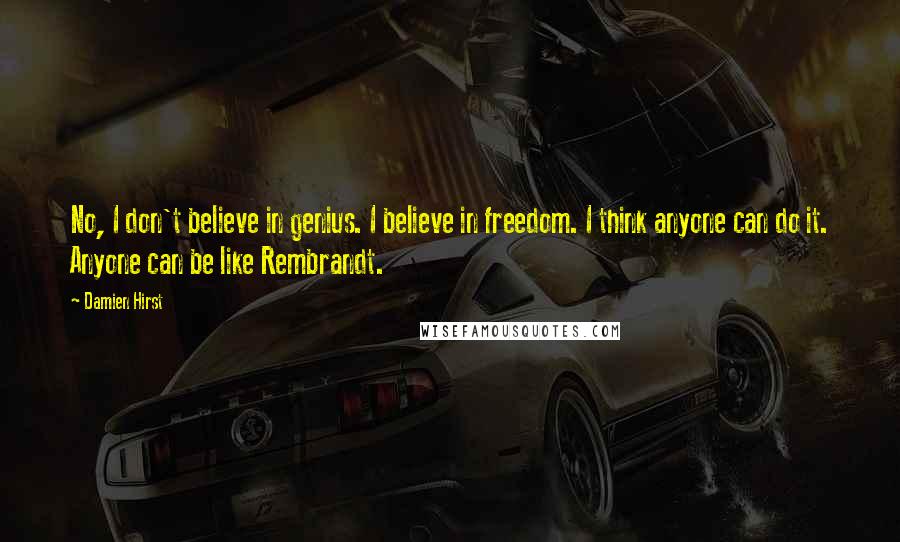 Damien Hirst Quotes: No, I don't believe in genius. I believe in freedom. I think anyone can do it. Anyone can be like Rembrandt.