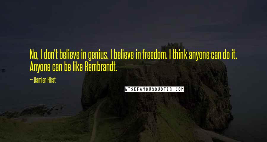 Damien Hirst Quotes: No, I don't believe in genius. I believe in freedom. I think anyone can do it. Anyone can be like Rembrandt.