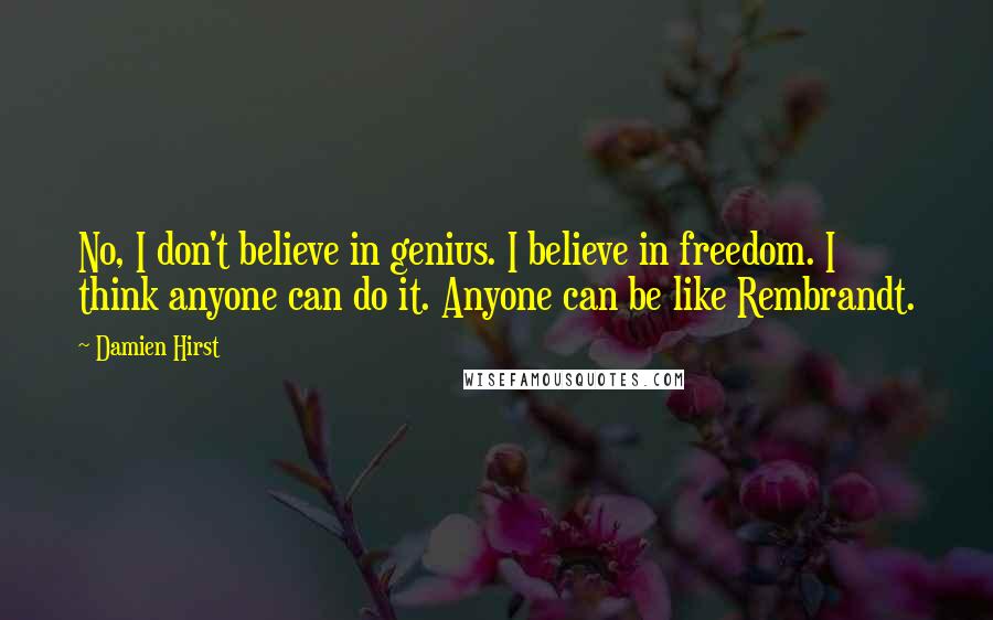 Damien Hirst Quotes: No, I don't believe in genius. I believe in freedom. I think anyone can do it. Anyone can be like Rembrandt.