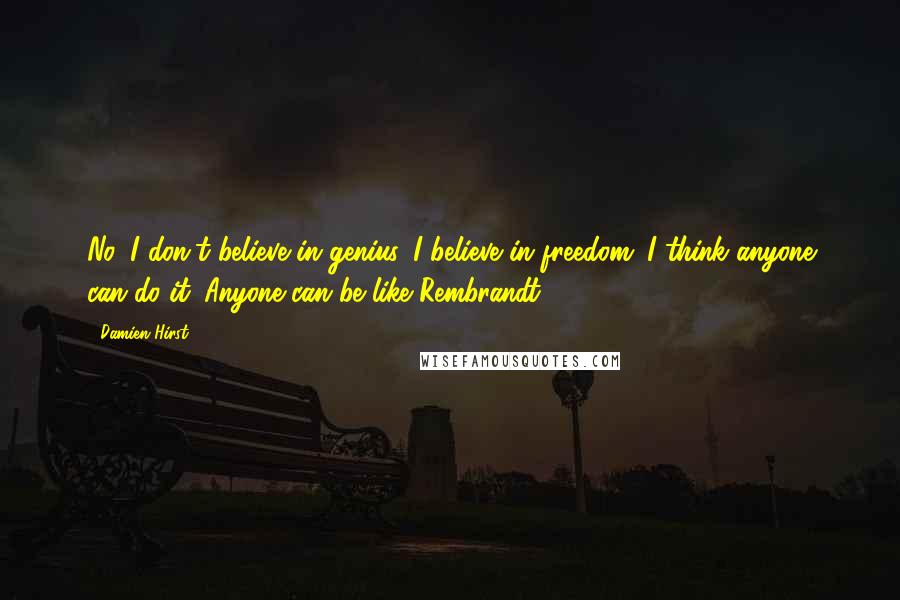 Damien Hirst Quotes: No, I don't believe in genius. I believe in freedom. I think anyone can do it. Anyone can be like Rembrandt.