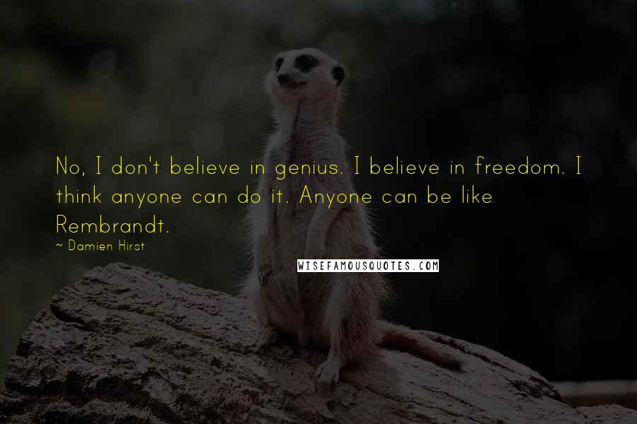 Damien Hirst Quotes: No, I don't believe in genius. I believe in freedom. I think anyone can do it. Anyone can be like Rembrandt.