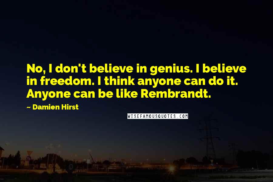 Damien Hirst Quotes: No, I don't believe in genius. I believe in freedom. I think anyone can do it. Anyone can be like Rembrandt.