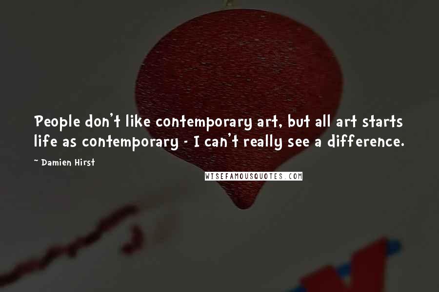 Damien Hirst Quotes: People don't like contemporary art, but all art starts life as contemporary - I can't really see a difference.