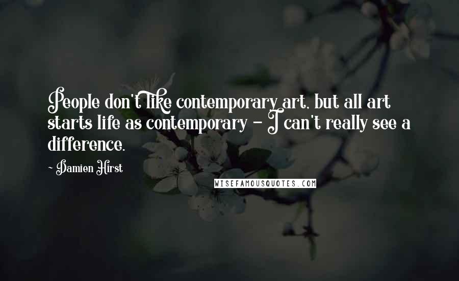 Damien Hirst Quotes: People don't like contemporary art, but all art starts life as contemporary - I can't really see a difference.
