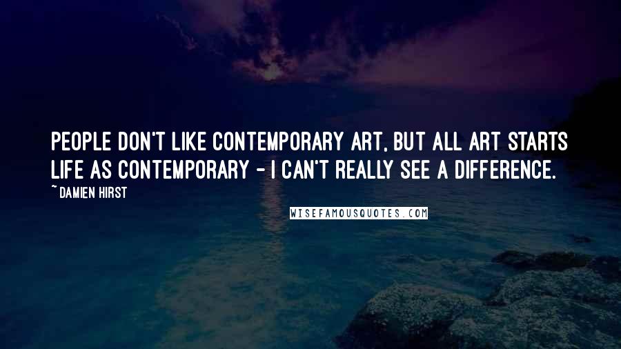Damien Hirst Quotes: People don't like contemporary art, but all art starts life as contemporary - I can't really see a difference.