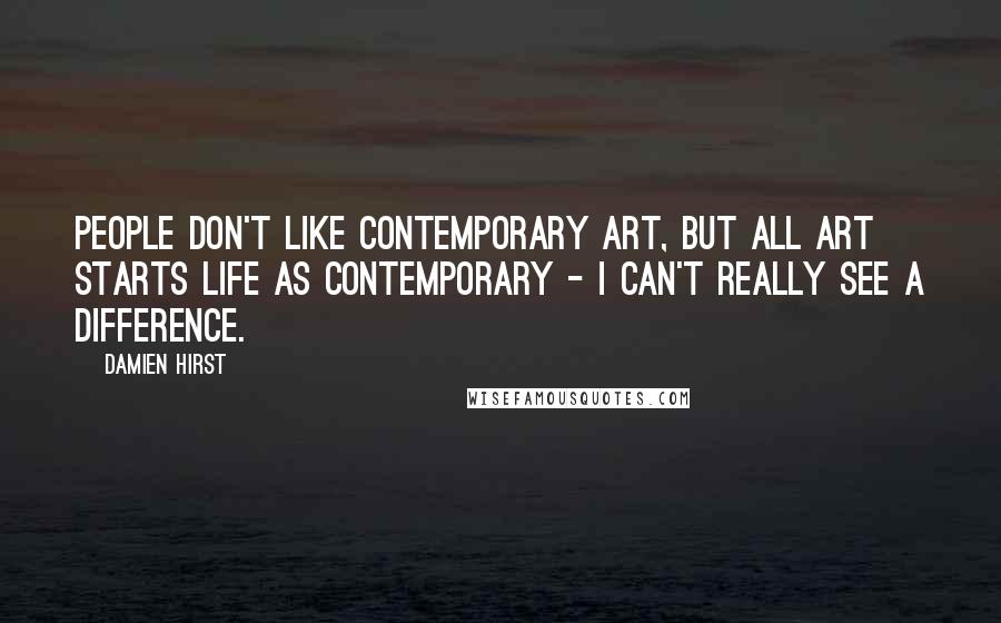 Damien Hirst Quotes: People don't like contemporary art, but all art starts life as contemporary - I can't really see a difference.