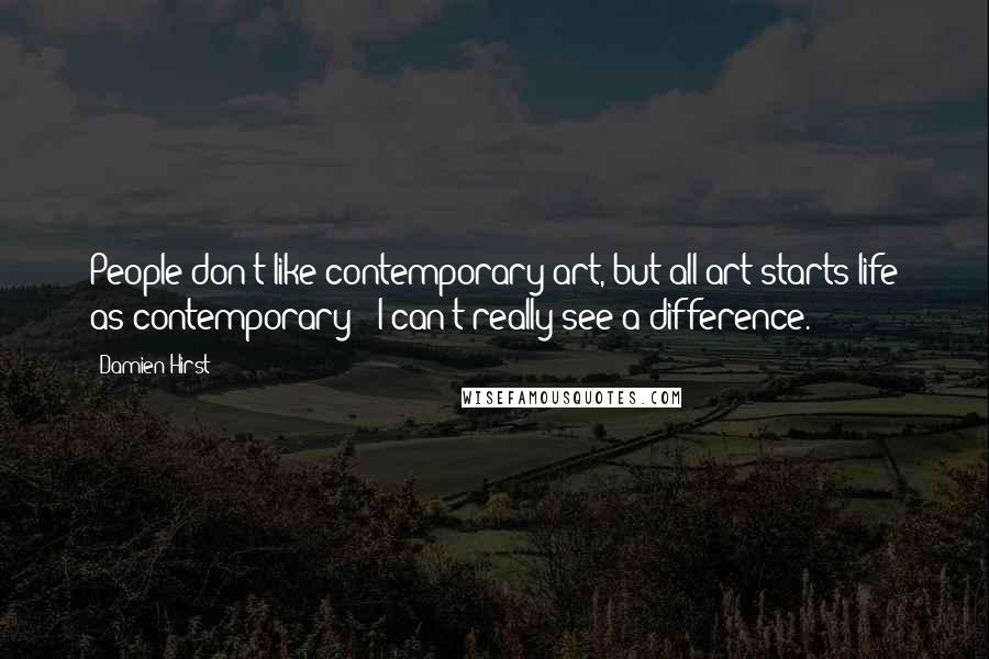 Damien Hirst Quotes: People don't like contemporary art, but all art starts life as contemporary - I can't really see a difference.