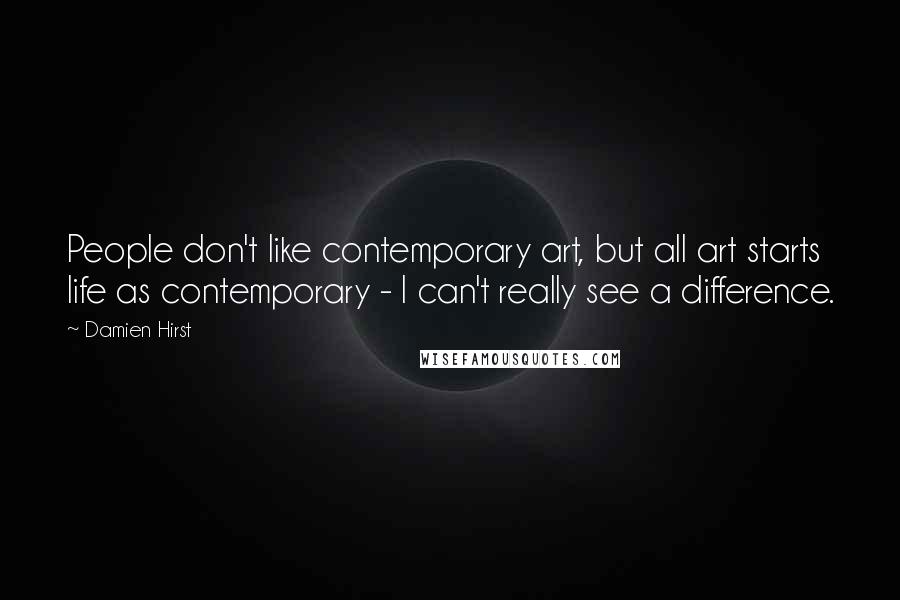 Damien Hirst Quotes: People don't like contemporary art, but all art starts life as contemporary - I can't really see a difference.