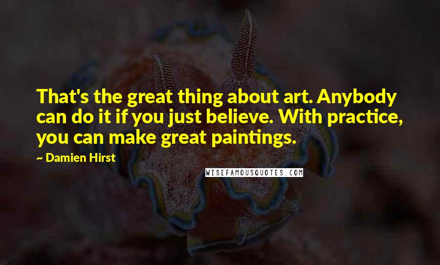Damien Hirst Quotes: That's the great thing about art. Anybody can do it if you just believe. With practice, you can make great paintings.