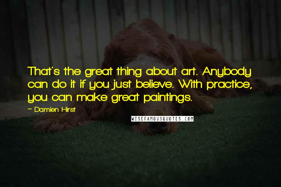 Damien Hirst Quotes: That's the great thing about art. Anybody can do it if you just believe. With practice, you can make great paintings.