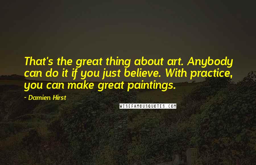 Damien Hirst Quotes: That's the great thing about art. Anybody can do it if you just believe. With practice, you can make great paintings.