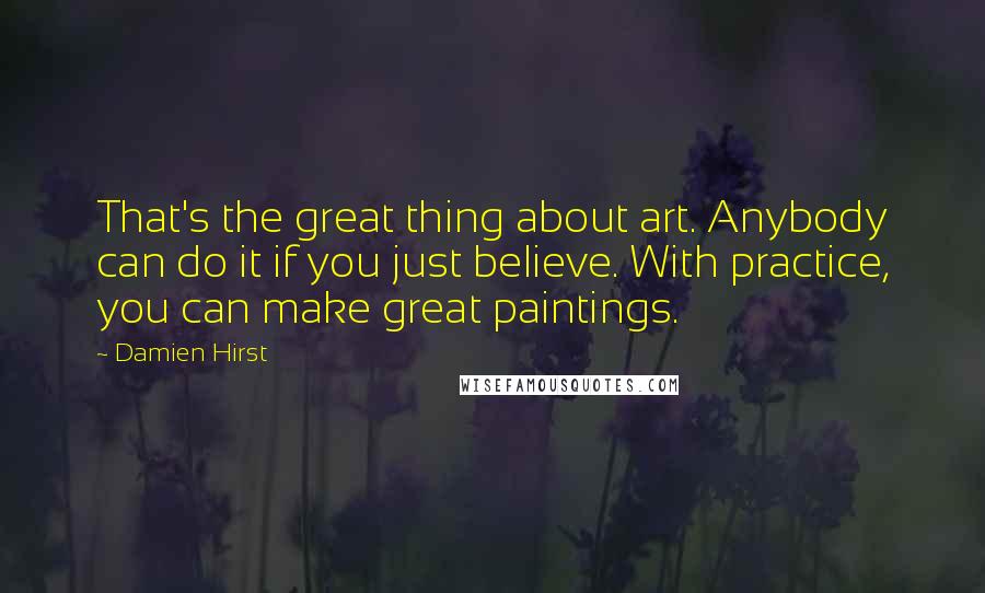 Damien Hirst Quotes: That's the great thing about art. Anybody can do it if you just believe. With practice, you can make great paintings.