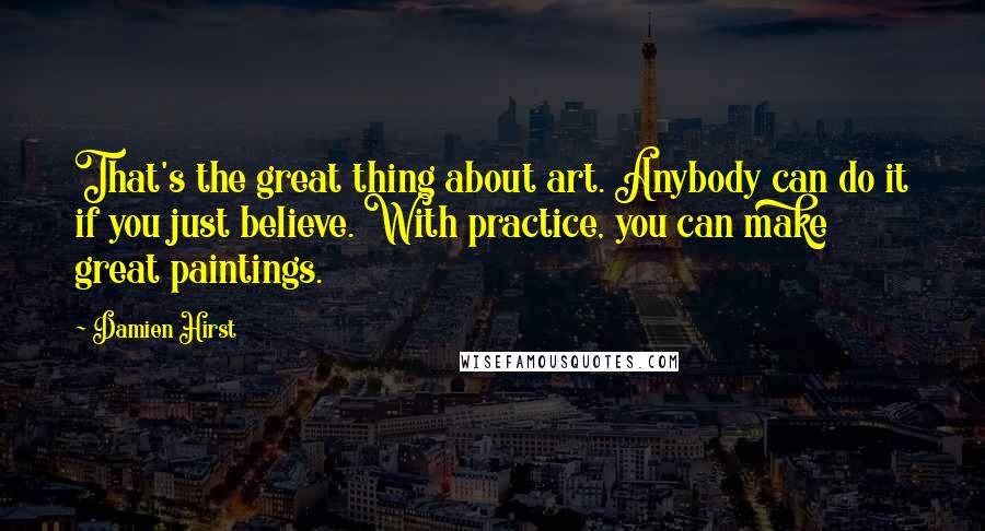 Damien Hirst Quotes: That's the great thing about art. Anybody can do it if you just believe. With practice, you can make great paintings.