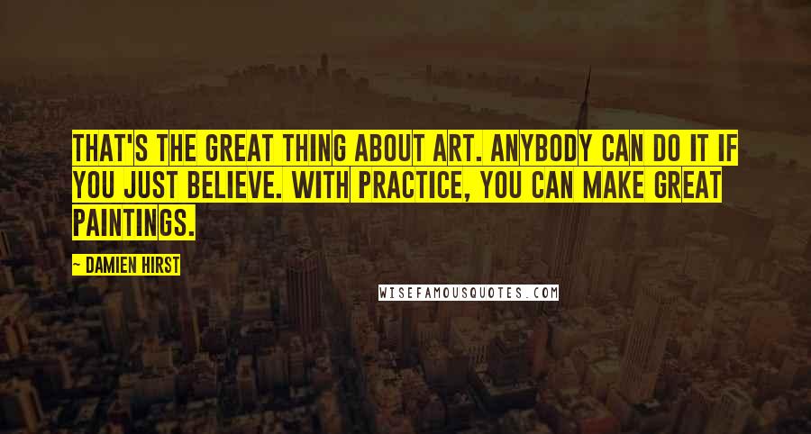 Damien Hirst Quotes: That's the great thing about art. Anybody can do it if you just believe. With practice, you can make great paintings.