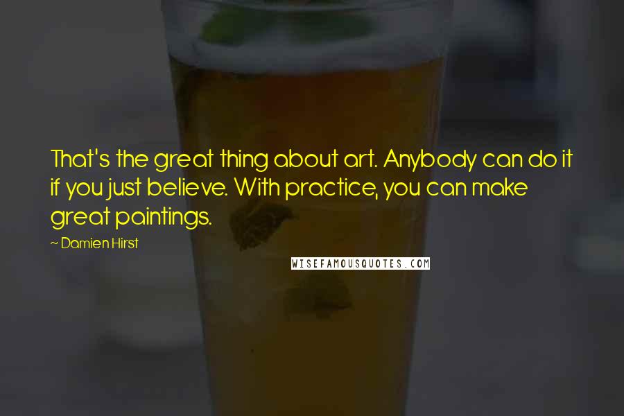 Damien Hirst Quotes: That's the great thing about art. Anybody can do it if you just believe. With practice, you can make great paintings.