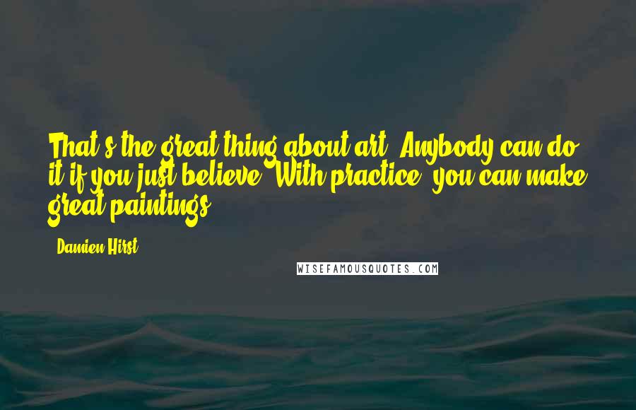Damien Hirst Quotes: That's the great thing about art. Anybody can do it if you just believe. With practice, you can make great paintings.