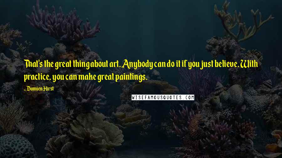 Damien Hirst Quotes: That's the great thing about art. Anybody can do it if you just believe. With practice, you can make great paintings.