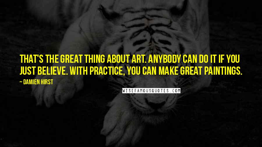 Damien Hirst Quotes: That's the great thing about art. Anybody can do it if you just believe. With practice, you can make great paintings.