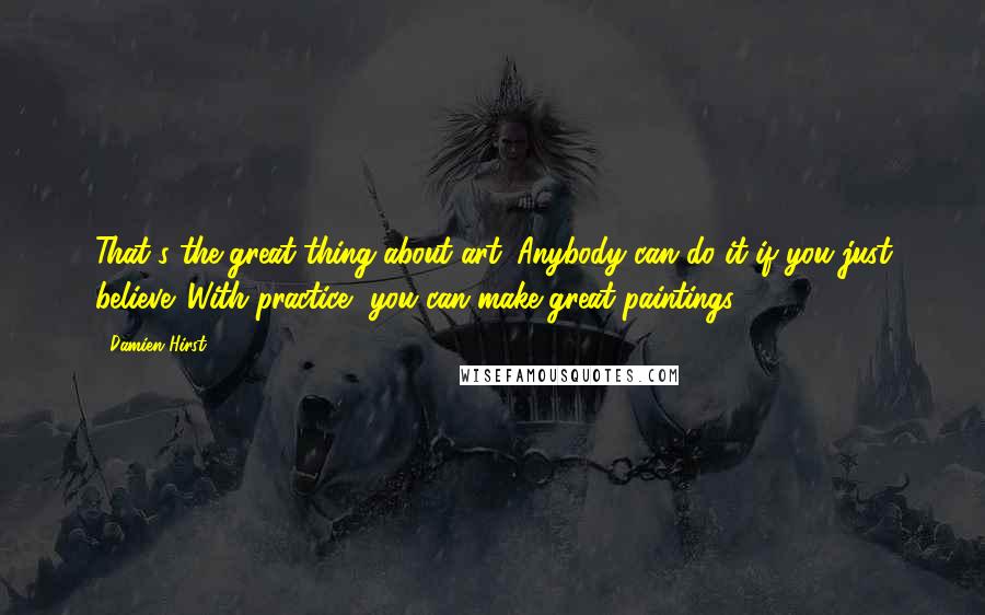 Damien Hirst Quotes: That's the great thing about art. Anybody can do it if you just believe. With practice, you can make great paintings.