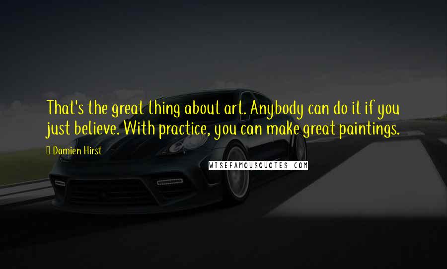 Damien Hirst Quotes: That's the great thing about art. Anybody can do it if you just believe. With practice, you can make great paintings.