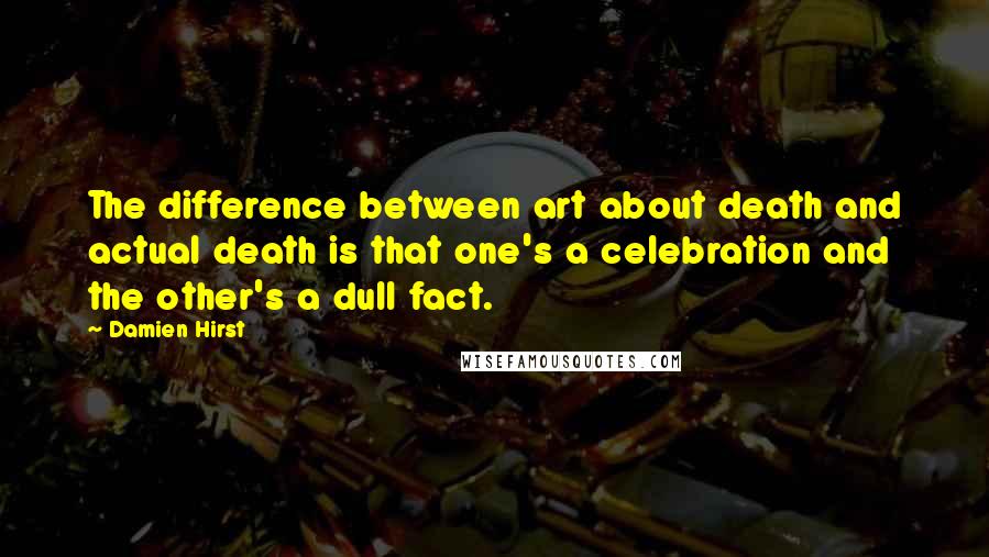 Damien Hirst Quotes: The difference between art about death and actual death is that one's a celebration and the other's a dull fact.