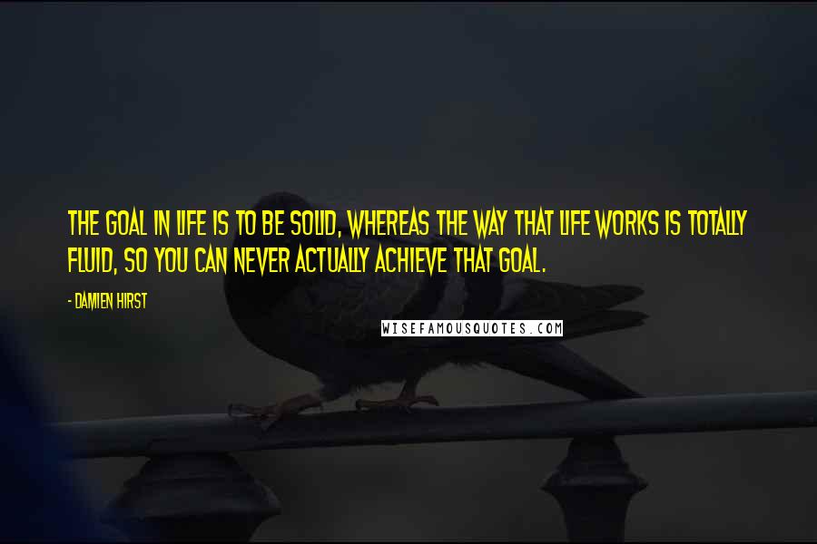 Damien Hirst Quotes: The goal in life is to be solid, whereas the way that life works is totally fluid, so you can never actually achieve that goal.