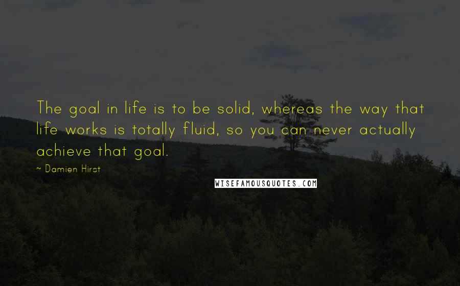 Damien Hirst Quotes: The goal in life is to be solid, whereas the way that life works is totally fluid, so you can never actually achieve that goal.