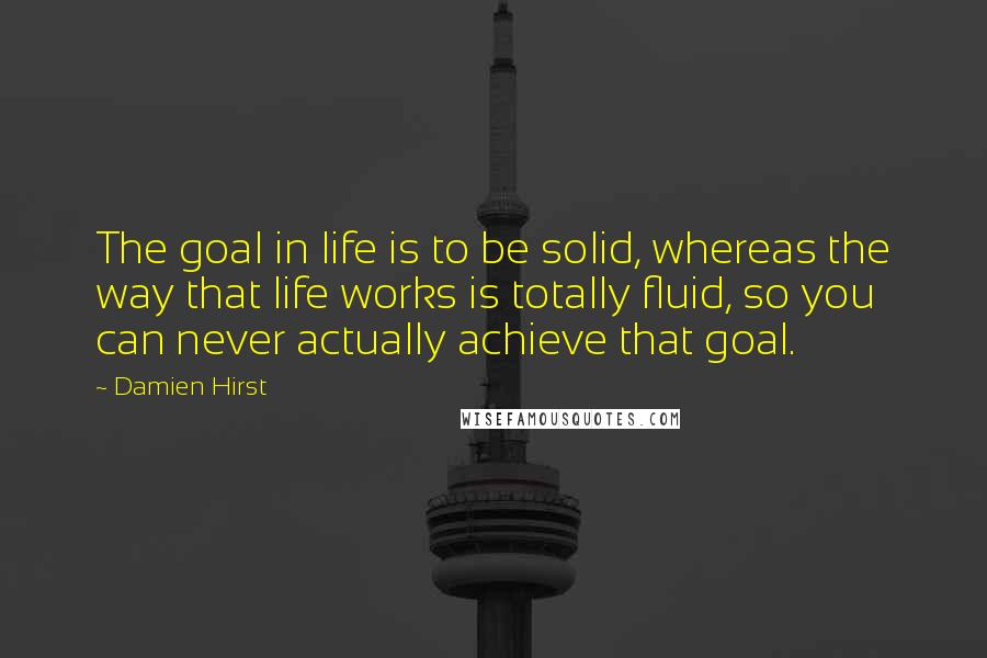 Damien Hirst Quotes: The goal in life is to be solid, whereas the way that life works is totally fluid, so you can never actually achieve that goal.