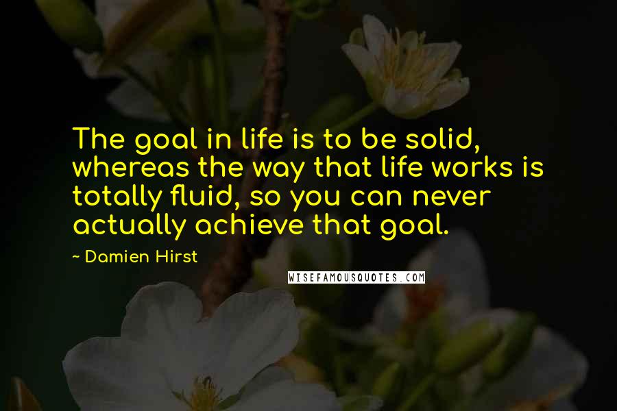 Damien Hirst Quotes: The goal in life is to be solid, whereas the way that life works is totally fluid, so you can never actually achieve that goal.