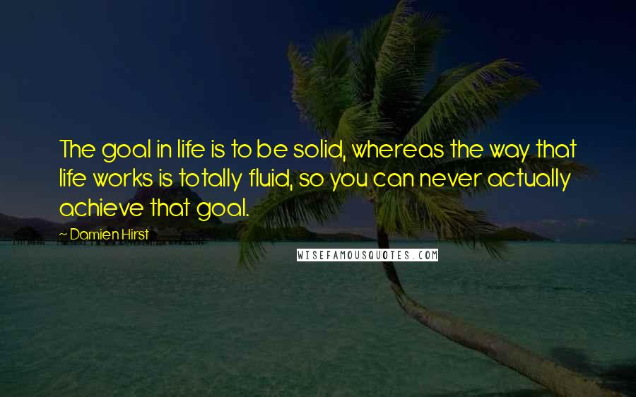 Damien Hirst Quotes: The goal in life is to be solid, whereas the way that life works is totally fluid, so you can never actually achieve that goal.