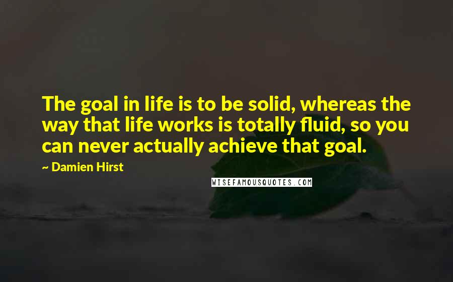 Damien Hirst Quotes: The goal in life is to be solid, whereas the way that life works is totally fluid, so you can never actually achieve that goal.