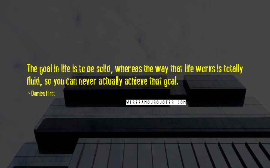 Damien Hirst Quotes: The goal in life is to be solid, whereas the way that life works is totally fluid, so you can never actually achieve that goal.