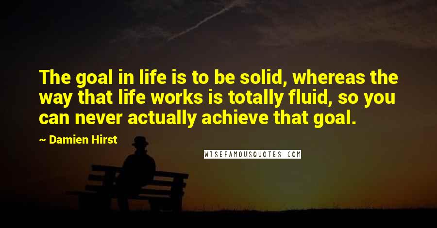Damien Hirst Quotes: The goal in life is to be solid, whereas the way that life works is totally fluid, so you can never actually achieve that goal.