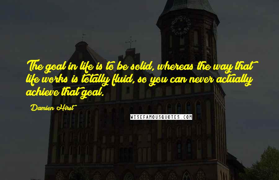 Damien Hirst Quotes: The goal in life is to be solid, whereas the way that life works is totally fluid, so you can never actually achieve that goal.