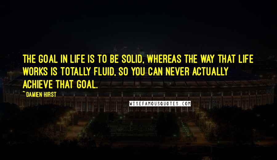 Damien Hirst Quotes: The goal in life is to be solid, whereas the way that life works is totally fluid, so you can never actually achieve that goal.