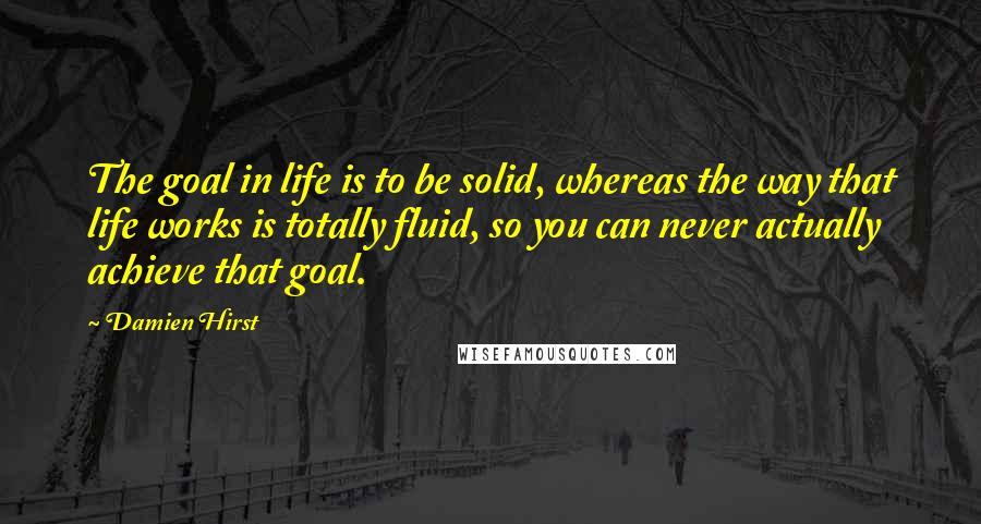Damien Hirst Quotes: The goal in life is to be solid, whereas the way that life works is totally fluid, so you can never actually achieve that goal.