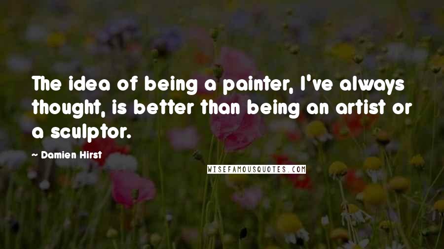 Damien Hirst Quotes: The idea of being a painter, I've always thought, is better than being an artist or a sculptor.