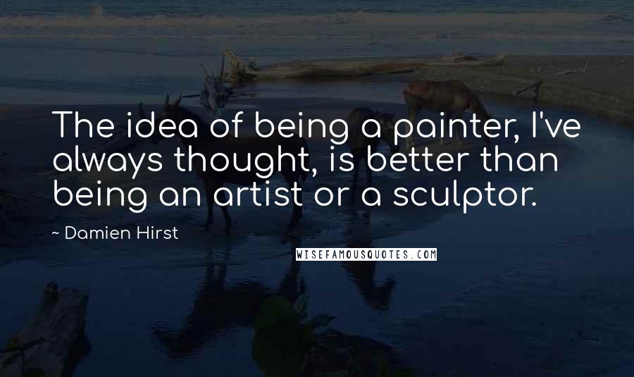 Damien Hirst Quotes: The idea of being a painter, I've always thought, is better than being an artist or a sculptor.