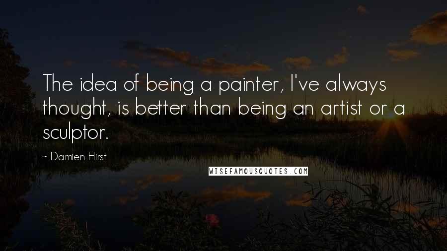 Damien Hirst Quotes: The idea of being a painter, I've always thought, is better than being an artist or a sculptor.