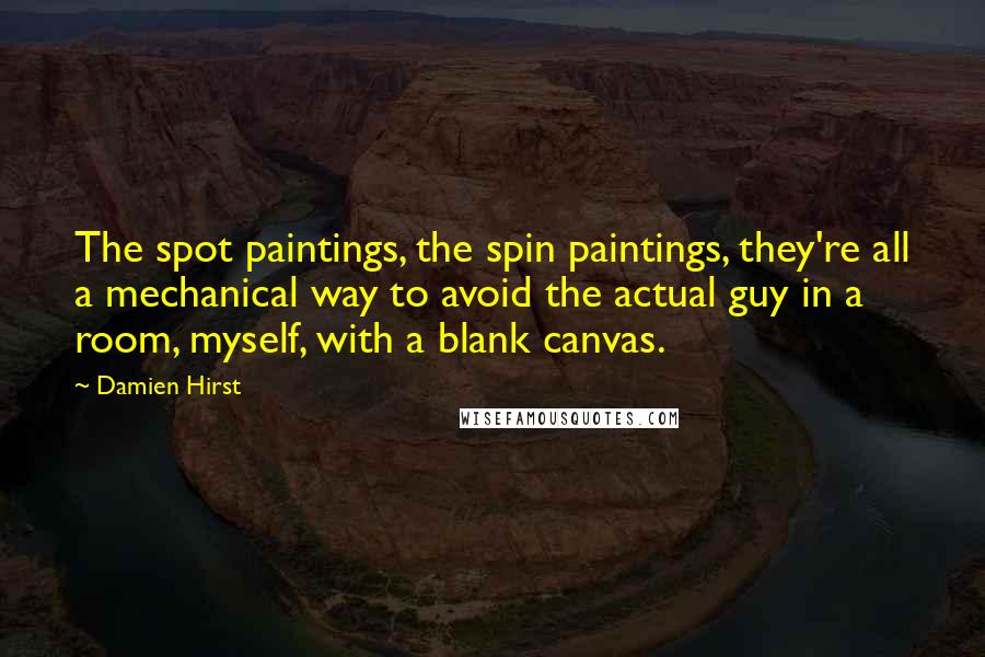 Damien Hirst Quotes: The spot paintings, the spin paintings, they're all a mechanical way to avoid the actual guy in a room, myself, with a blank canvas.