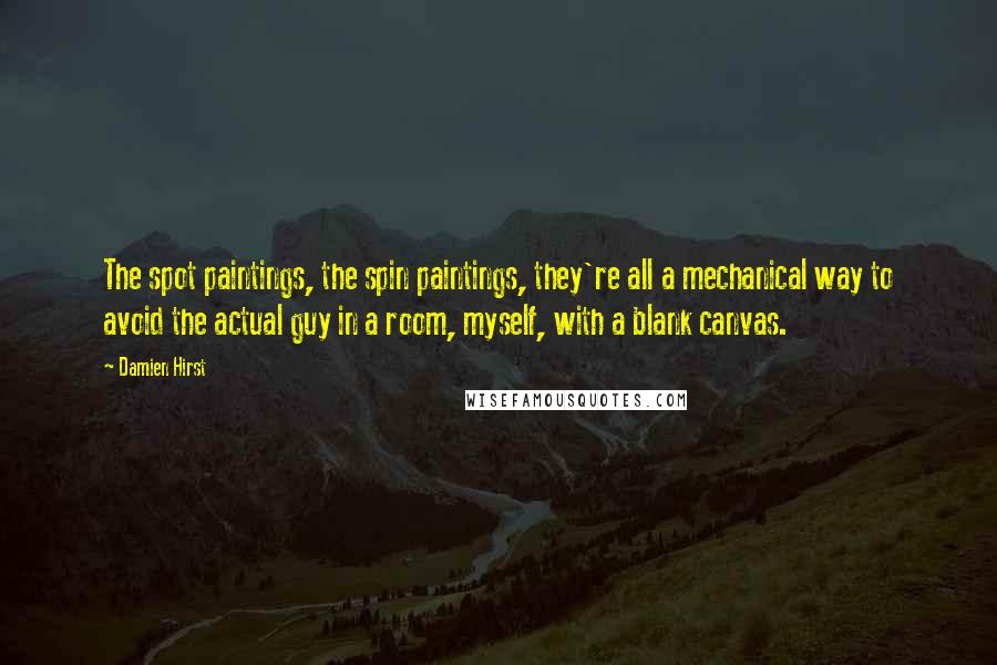 Damien Hirst Quotes: The spot paintings, the spin paintings, they're all a mechanical way to avoid the actual guy in a room, myself, with a blank canvas.