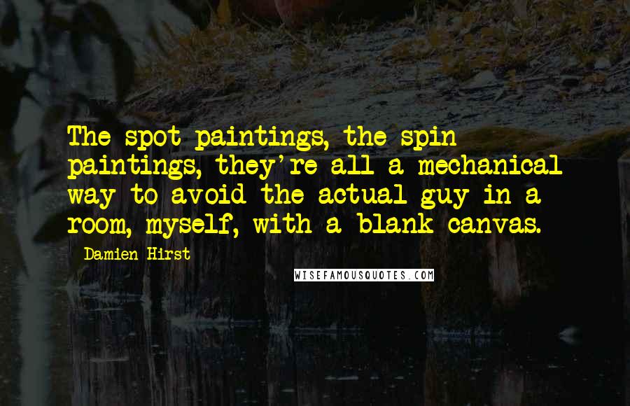 Damien Hirst Quotes: The spot paintings, the spin paintings, they're all a mechanical way to avoid the actual guy in a room, myself, with a blank canvas.