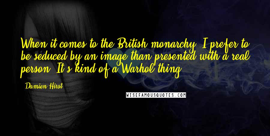 Damien Hirst Quotes: When it comes to the British monarchy, I prefer to be seduced by an image than presented with a real person. It's kind of a Warhol thing.