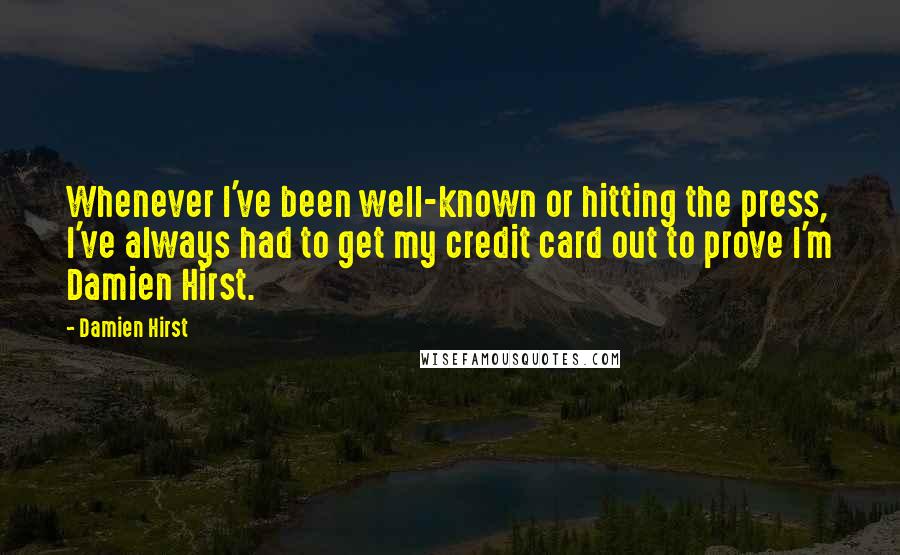 Damien Hirst Quotes: Whenever I've been well-known or hitting the press, I've always had to get my credit card out to prove I'm Damien Hirst.