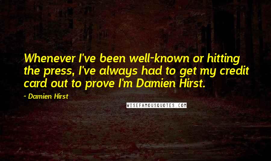 Damien Hirst Quotes: Whenever I've been well-known or hitting the press, I've always had to get my credit card out to prove I'm Damien Hirst.