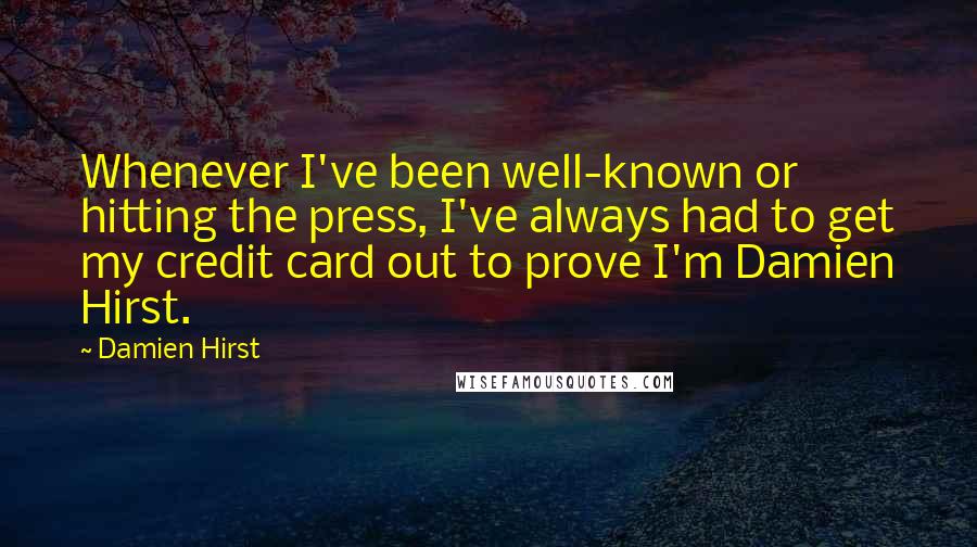 Damien Hirst Quotes: Whenever I've been well-known or hitting the press, I've always had to get my credit card out to prove I'm Damien Hirst.