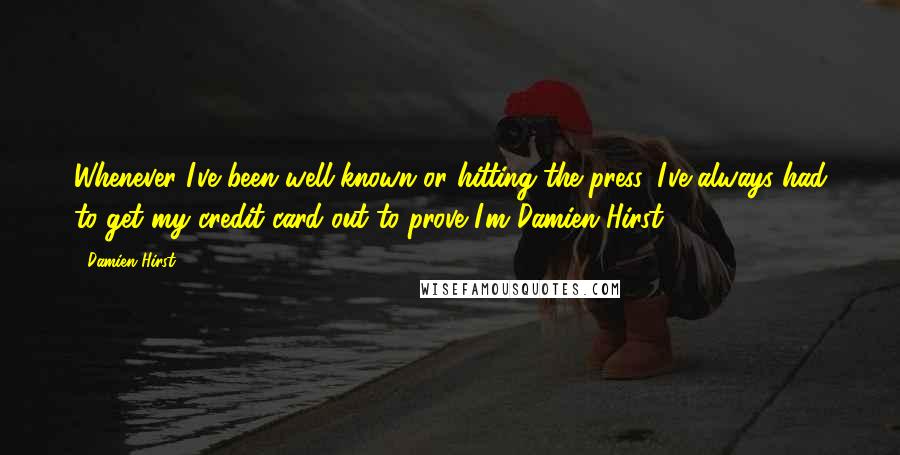Damien Hirst Quotes: Whenever I've been well-known or hitting the press, I've always had to get my credit card out to prove I'm Damien Hirst.
