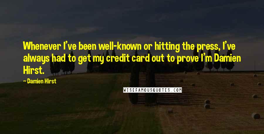 Damien Hirst Quotes: Whenever I've been well-known or hitting the press, I've always had to get my credit card out to prove I'm Damien Hirst.